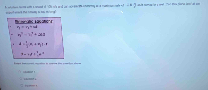 A jat plane lands with a speed of 100 m/s and can accelerate uniformly at a maximum rate of -5.0 m/x^2  as it comes to a rest. Can this place land at am
sirport where the runway is 800 m long?
Kinematic Equations:
v_f=v_1+at
v_j^(2=nu i^2+2ad
d=frac 1)2(v_1+v_f)· t
d=v_1t+ 1/2 at^2
Select the correct equation to answer the question above.
Equairton 1
Equation 2.
Equation 3