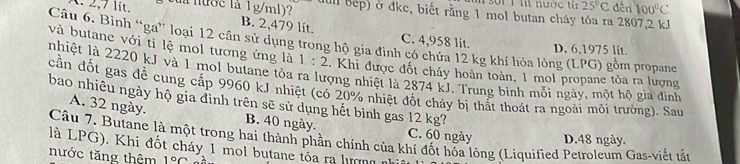 soi 1 ht nược từ 25°C
1. 2,7 lít. cua nước là 1g/ml)? dull bep) ở đkc, biết rằng 1 mol butan cháy tỏa ra 2807, 2 kJ dến 100°C
B. 2,479 lít. C. 4,958 lít.
Câu 6. Bình “ga” loại 12 cân sử dụng trong hộ gia đình có chứa 12 kg khí hóa lỏng (LPG) gồm propane
D. 6,1975 lit.
và butane với tỉ lệ mol tương ứng là 1:2. Khi được đốt cháy hoàn toàn, 1 mol propane tỏa ra lượng
nhiệt là 2220 kJ và 1 mol butane tỏa ra lượng nhiệt là 2874 kJ. Trung bình mỗi ngày, một hộ gia đình
cần đốt gas để cung cấp 9960 kJ nhiệt (có 20% nhiệt đốt cháy bị thất thoát ra ngoài môi trường). Sau
bao nhiêu ngày hộ gia đình trên sẽ sử dụng hết bình gas 12 kg?
A. 32 ngày. B. 40 ngày. C. 60 ngày
Câu 7. Butane là một trong hai thành phần chính của khí đốt hỗa lỏng (Liquified Petroleum Gas-viết tắt
D. 48 ngày.
là LPG). Khi đốt cháy 1 mol butane tỏa ra lượng nữ
nước tăng thêm 1°C