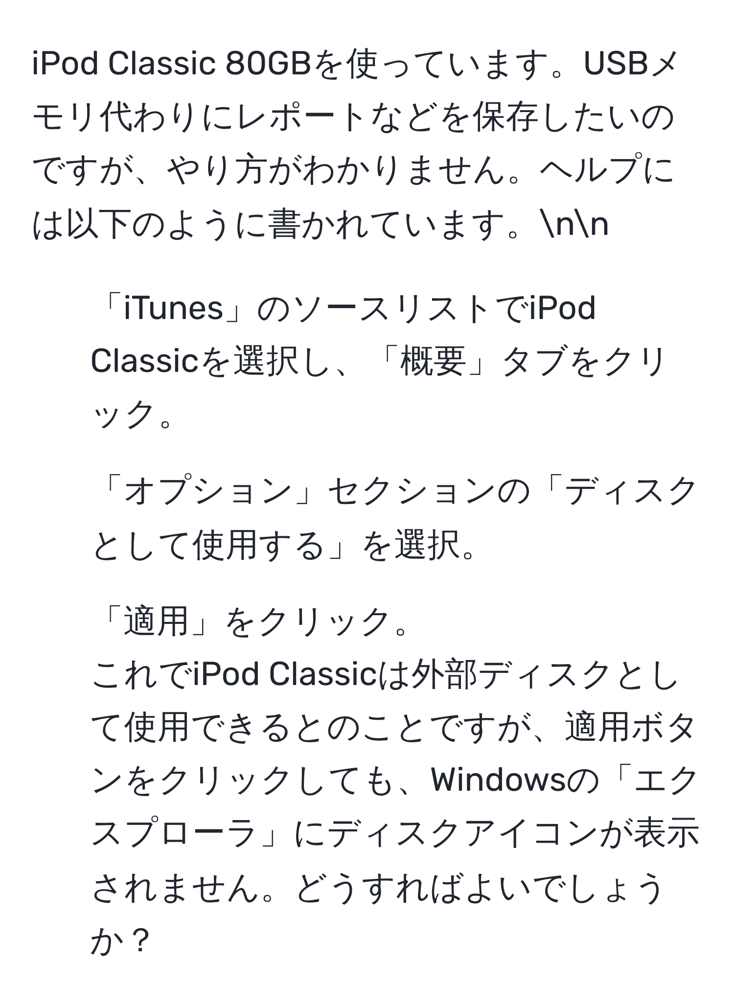 iPod Classic 80GBを使っています。USBメモリ代わりにレポートなどを保存したいのですが、やり方がわかりません。ヘルプには以下のように書かれています。nn  
1. 「iTunes」のソースリストでiPod Classicを選択し、「概要」タブをクリック。  
2. 「オプション」セクションの「ディスクとして使用する」を選択。  
3. 「適用」をクリック。  
これでiPod Classicは外部ディスクとして使用できるとのことですが、適用ボタンをクリックしても、Windowsの「エクスプローラ」にディスクアイコンが表示されません。どうすればよいでしょうか？