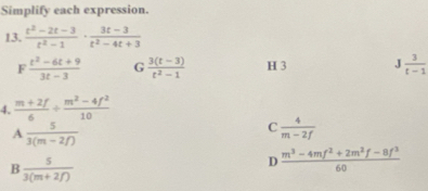 Simplify each expression.
13.  (t^2-2t-3)/t^2-1 ·  (3t-3)/t^2-4t+3 
F  (t^2-6t+9)/3t-3  G  (3(t-3))/t^2-1  H 3 J 3/t-1 
4.  (m+2f)/6 /  (m^2-4f^2)/10 
A  5/3(m-2f) 
C  4/m-2f 
B  5/3(m+2f) 
D  (m^3-4mf^2+2m^2f-8f^3)/60 