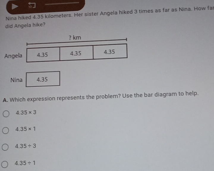 Nina hiked 4.35 kilometers. Her sister Angela hiked 3 times as far as Nina. How far
did Angela hike?
A. Which expression represents the problem? Use the bar diagram to help.
4.35* 3
4.35* 1
4.35/ 3
4.35/ 1