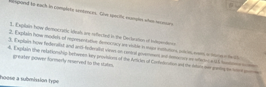 Respond to each in complete sentences. Give specific examples when necessary 
1. Explain how democratic ideals are reflected in the Declaration of Independence 
2. Explain how models of representative democracy are visible in major institutions, policies, events, or defartes in the U.S 
3. Explain how federalist and anti-federalist views on central government and democracy are reflected in U.S. founditine soomen 
4. Explain the relationship between key provisions of the Articles of Confederation and the debate over granting the fereraf goemmen greater power formerly reserved to the states. 
hoose a submission type