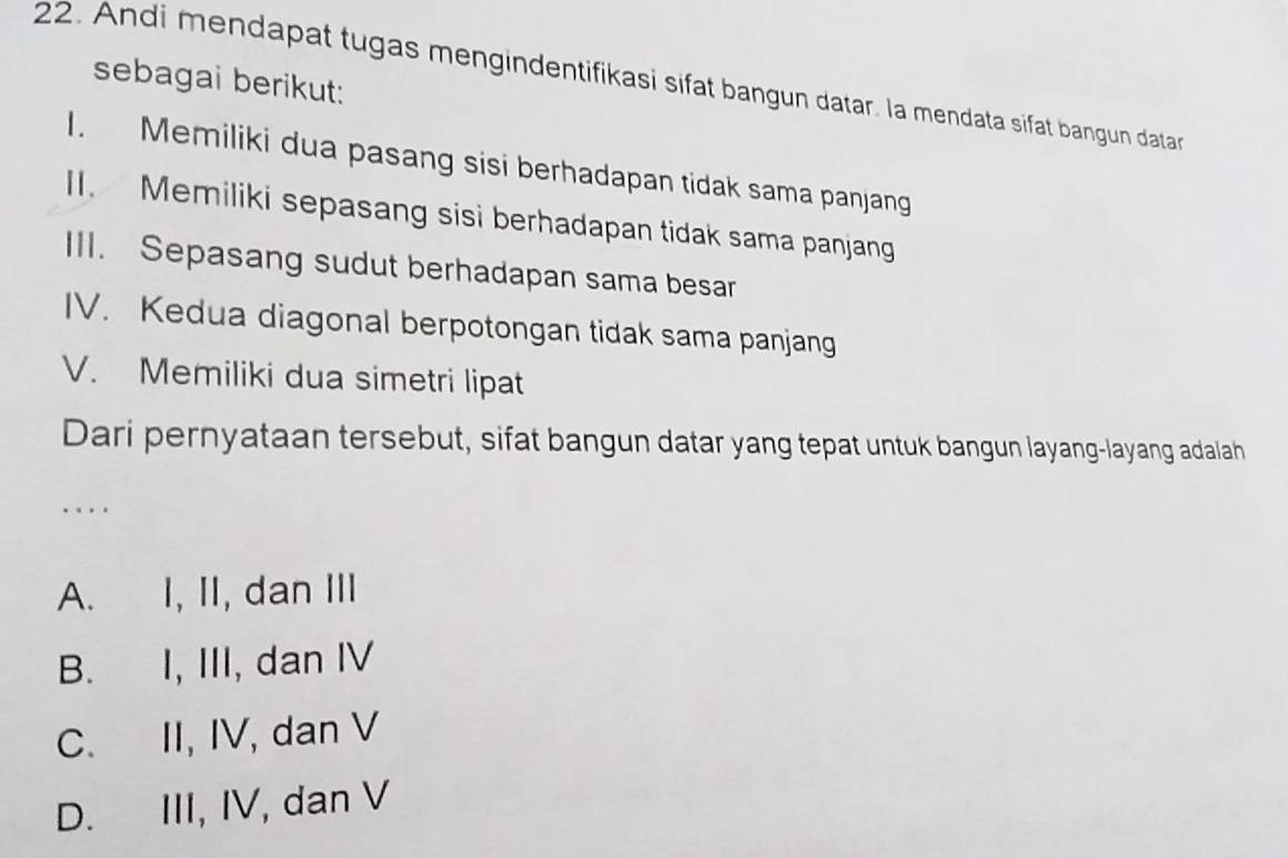 sebagai berikut:
22. Andi mendapat tugas mengindentifikasi sifat bangun datar. la mendata sifat bangun data
I. Memiliki dua pasang sisi berhadapan tidak sama panjang
II. Memiliki sepasang sisi berhadapan tidak sama panjang
III. Sepasang sudut berhadapan sama besar
IV. Kedua diagonal berpotongan tidak sama panjang
V. Memiliki dua simetri lipat
Dari pernyataan tersebut, sifat bangun datar yang tepat untuk bangun layang-layang adalah
. . .
A. I, II, dan III
B. I, III, dan IV
C. II, IV, dan V
D. III, IV, dan V