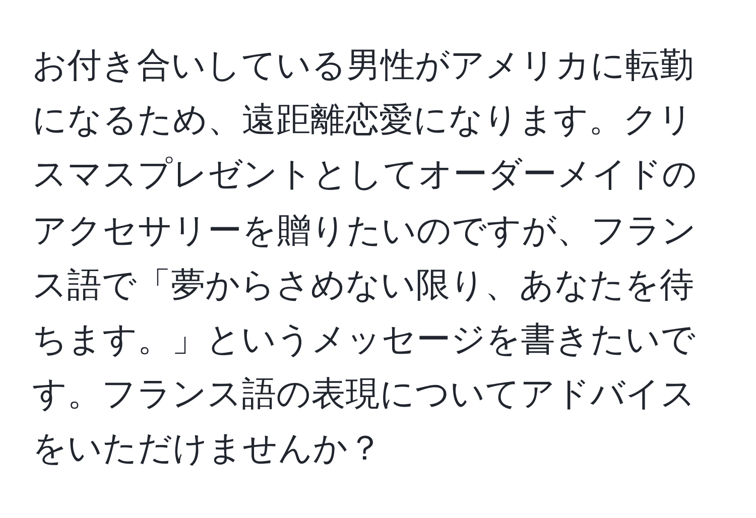 お付き合いしている男性がアメリカに転勤になるため、遠距離恋愛になります。クリスマスプレゼントとしてオーダーメイドのアクセサリーを贈りたいのですが、フランス語で「夢からさめない限り、あなたを待ちます。」というメッセージを書きたいです。フランス語の表現についてアドバイスをいただけませんか？