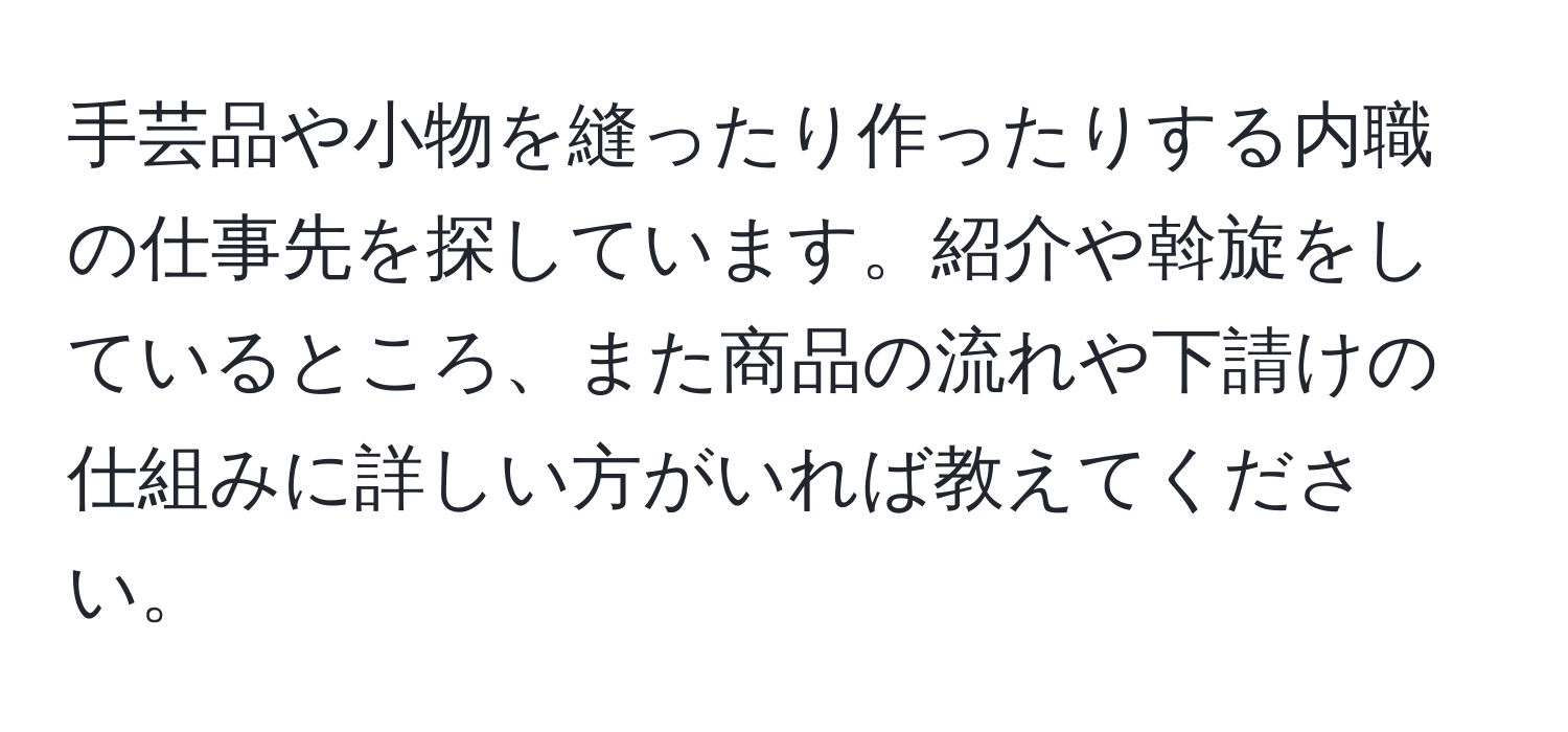 手芸品や小物を縫ったり作ったりする内職の仕事先を探しています。紹介や斡旋をしているところ、また商品の流れや下請けの仕組みに詳しい方がいれば教えてください。