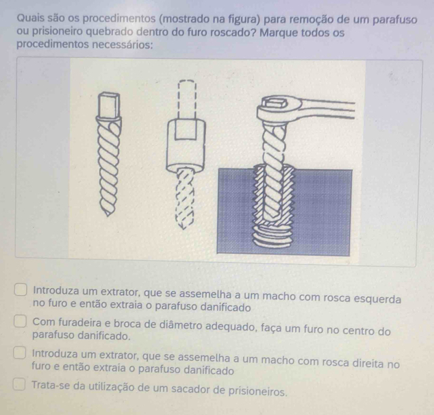 Quais são os procedimentos (mostrado na figura) para remoção de um parafuso
ou prisioneiro quebrado dentro do furo roscado? Marque todos os
procedimentos necessários:
Introduza um extrator, que se assemelha a um macho com rosca esquerda
no furo e então extraia o parafuso danificado
Com furadeira e broca de diâmetro adequado, faça um furo no centro do
parafuso danificado.
Introduza um extrator, que se assemelha a um macho com rosca direita no
furo e então extraia o parafuso danificado
Trata-se da utilização de um sacador de prisioneiros.