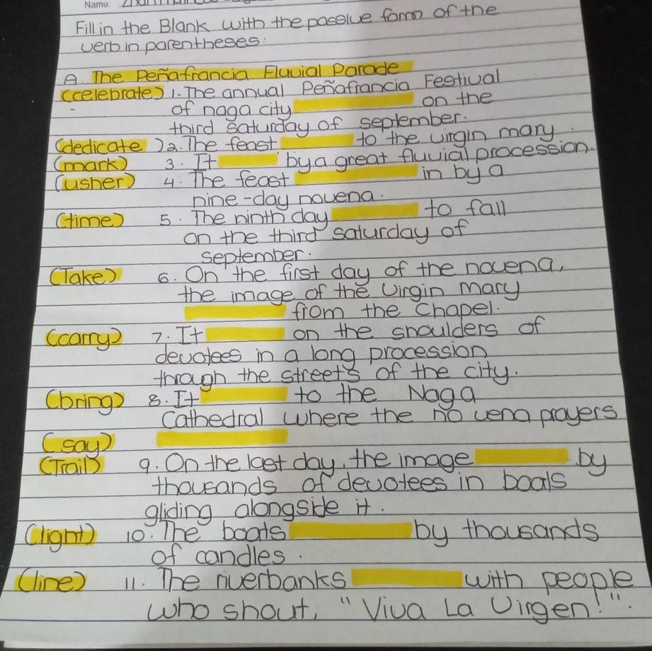 Fill in the Blank with the possive form of the 
verb in parentheses: 
A. The Periafrancia Fluvial parade 
(celebrate) 1. The annual Perafrancia Festival 
of naga city on the 
third Saturday of seplember. 
(dedicate )a. The feost to the uingin many 
(mark) 3. Tt bya great fluvial procession. 
(usher) 4. The feast 
in by a 
nine-day novena. to fall 
(time ) 5. The ninth day
on the third saturday of 
september. 
(Take) 6. On the first day of the nocena, 
the image of the Uingin mary 
from the chapel. 
(cayD 7. It on the shoulders of 
devotees in a long procession 
through the streets of the city. 
(bring) 8. It 
to the Noga 
Cathedral where the no venapayers 
(say) 
CTrail 9. On the last day, the image 
by 
thousands of devotees in boals 
gliding alongsie it. 
(light) 10. The boots by thousands 
of candles. 
(line) 11. The riverbanks with people 
who shout, " Viua La Dirgen!