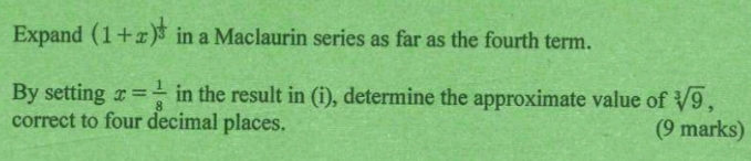 Expand (1+x)^ 1/3  in a Maclaurin series as far as the fourth term. 
By setting x= 1/8  in the result in (i), determine the approximate value of sqrt[3](9), 
correct to four decimal places. (9 marks)