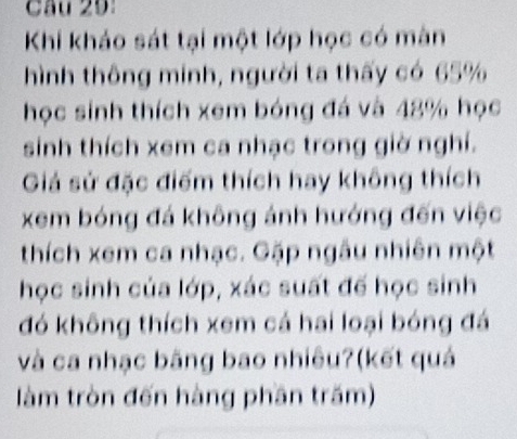 Khi kháo sát tại một lớp học có màn 
hình thông minh, người ta thấy có 65%
học sinh thích xem bóng đá và 48% học 
sinh thích xem ca nhạc trong giờ nghí. 
Giả sử đặc điểm thích hay không thích 
xem bóng đá không ánh hướng đến việc 
thích xem ca nhạc. Gặp ngâu nhiên một 
học sinh của lớp, xác suất đế học sinh 
đó không thích xem cá hai loại bóng đá 
và ca nhạc băng bao nhiêu?(kết quả 
làm tròn đến hàng phần trăm)