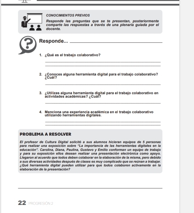 CONOCIMIENTOS PREVIOS 
Responde las preguntas que se te presentan, posteriormente 
comparte las respuestas a través de una plenaría guiada por el 
docente. 
? Responde..._ 
1. ¿Qué es el trabajo colaborativo? 
_ 
_ 
2. ¿Conoces alguna herramienta digital para el trabajo colaborativo? 
¿Cuál? 
_ 
3. Utilizas alguna herramienta digital para el trabajo colaborativo en 
actividades académicas? ¿Cuál? 
_ 
4. Menciona una experiencia académica en el trabajo colaborativo 
utilizando herramientas digitales. 
_ 
_ 
PROBLEMA A RESOLVER 
El profesor de Cultura Digital solicitó a sus alumnos hicieran equipos de 5 personas 
para realizar una exposición sobre 'La importancia de las herramientas digitales en la 
educación''. Carolina, Diana, Paulina, Gustavo y Emilio conforman un equipo de trabajo 
y para su exposición ellos desean realizar una presentación electrónica como apoyo. 
Llegaron al acuerdo que todos deben colaborar en la elaboración de la misma, pero debido 
a sus diversas actividades después de clases es muy complicado que se reúnan a trabajar. 
¿Qué herramienta digital pueden utilizar para que todos colaboren activamente en la 
elaboración de la presentación? 
_ 
_ 
22 proGRESIÓN 2