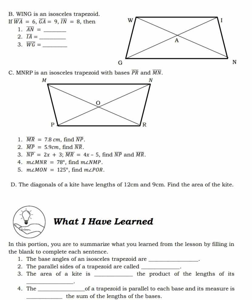 WING is an isosceles trapezoid. 
If overline WA=6, overline GA=9, overline IN=8 , then 
1. overline AN= _ 
2. overline IA=
3. overline WG= __ 
C. MNRP is an isosceles trapezoid with bases overline PR and overline MN. 
1. overline MR=7.8cm , find overline NP. 
2. overline MP=5.9cm , find overline NR. 
3. overline NP=2x+3; overline MR=4x-5 , find overline NP and overline MR. 
4. m∠ MNR=78° , find m∠ NMP. 
5. m∠ MON=125° , find m∠ POR. 
D. The diagonals of a kite have lengths of 12cm and 9cm. Find the area of the kite. 
What I Have Learned 
In this portion, you are to summarize what you learned from the lesson by filling in 
the blank to complete each sentence. 
1. The base angles of an isosceles trapezoid are_ 
2. The parallel sides of a trapezoid are called_ 
. 
3. The area of a kite is _the product of the lengths of its 
_. 
4. The_ of a trapezoid is parallel to each base and its measure is 
_the sum of the lengths of the bases.