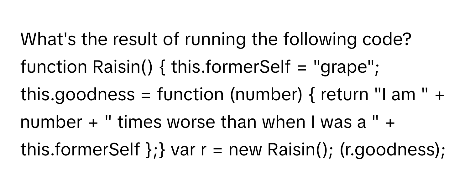 What's the result of running the following code?

function Raisin()  this.formerSelf = "grape"; this.goodness = function (number)  return "I am " + number + " times worse than when I was a " + this.formerSelf ; var r = new Raisin(); (r.goodness);