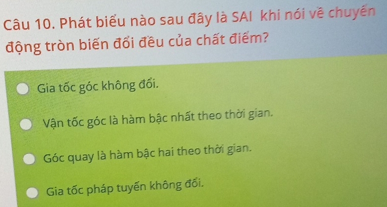 Phát biểu nào sau đây là SAI khi nói về chuyên
động tròn biến đổi đều của chất điểm?
Gia tốc góc không đối.
Vận tốc góc là hàm bậc nhất theo thời gian.
Góc quay là hàm bậc hai theo thời gian.
Gia tốc pháp tuyến không đổi.