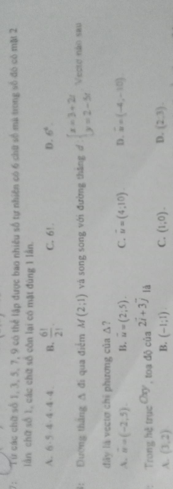 7: Từ các chữ số 1, 3, 5, 7, 9 có thể lập được bao nhiêu số tự nhiên có 6 chữ số mà trong số đó có mặt 2
lần chữ số 1, các chữ số côn lại có mặt đùng 1 lần.
A. 6· 5· 4· 4· 4· 4 B.  6!/2! . C. 6!. D. 6^6. 
1: Đường thắng △ d qua điểm M(2;1) và song song với đường tháng d° beginarrayl x=3+2t y=2-5tendarray. Vecte não sau
đây là vectơ chỉ phương của △
A. n=(-2,5). B. u=(2;5). C. vector u=(4;10). D. overline u=(-4,-10)
Trong hệ trục c^(Cxy),toado cia^(2vector i)+3vector j là
C.
D.
A. (3,2) B. (-1;1). (1;0). (2,3).