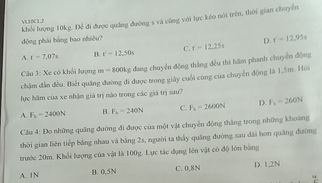 khổi lượng 10kg. Để đi được quãng đường s và cũng với lực kéo nói trên, thời gian chuyển
VL10C1,2
động phải bằng bao nhiêu?
D. t'=12,95s
C. t'=12,25s
A. t'=7,07s.
B. t'=12,50s
Câu 3: Xe có khối lượng m=800kg dang chuyển động thắng đều thì hãm phanh chuyển động
chậm dần đều. Biết quãng đường đi được trong giây cuối cùng của chuyển động là 1,5m. Hoi
lực hãm của xe nhận giá trị nào trong các giá trị sau?
A. F_h=2400N
B. F_h=240N
C. F_h=2600N D. F_b=260N
Câu 4: Đo những quãng đường đi được của một vật chuyển động thắng trong những khoảng
thời gian liên tiếp bằng nhau và bằng 2s, người ta thấy quãng đường sau dài hơn quãng đường
trước 20m. Khổi lượng của vật là 100g. Lực tác dụng lên vật có độ lớn bằng
C. 0,8N
A. 1N B. 0,5N D. 1,2N
u