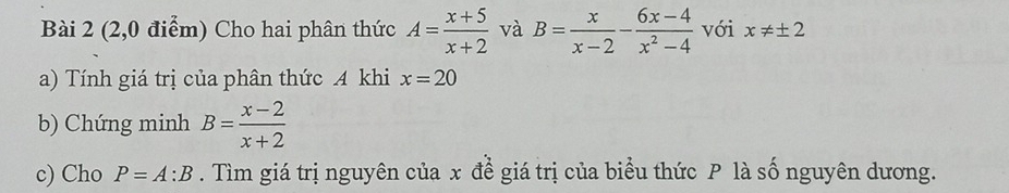 (2,0 điểm) Cho hai phân thức A= (x+5)/x+2  và B= x/x-2 - (6x-4)/x^2-4  với x!= ± 2
a) Tính giá trị của phân thức A khi x=20
b) Chứng minh B= (x-2)/x+2 
c) Cho P=A:B. Tìm giá trị nguyên của x để giá trị của biểu thức P là số nguyên dương.