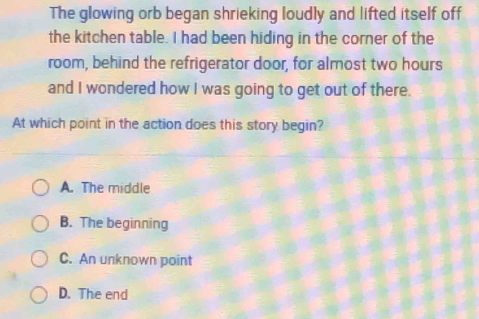 The glowing orb began shrieking loudly and lifted itself off
the kitchen table. I had been hiding in the corner of the
room, behind the refrigerator door, for almost two hours
and I wondered how I was going to get out of there.
At which point in the action does this story begin?
A. The middle
B. The beginning
C. An unknown point
D. The end