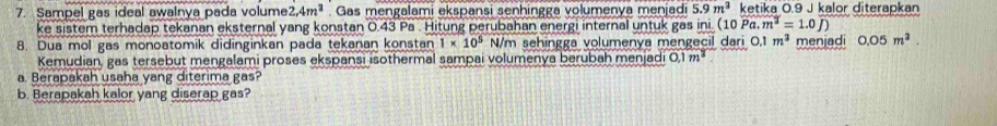 Sampel gas ideal awalnya pada volume 2.4m^3. Gas mengalami ekspansi senhingga volumenya menjadi 5.9m^3 ketika 0.9 J kalor diterapkan 
ke sistem terhadap tekanan eksternal yang konstan 0.43 Pa . Hitung perubahan energi internal untuk gas ini (10Pa.m^2=1.0J)
8. Dua mol gas monoatomik didinginkan pada tekanan konstan 1* 10^5 N/m sehingga volumenya mengecil dari 0,1 m^3 menjadi 0.05m^2. 
Kemudian, gas tersebut mengalami proses ekspansi isothermal sampai volumenya berubah menjadi 0.1m^2
a. Berapakah usaha yang diterima gas? 
b. Berapakah kalor yang diserap gas?