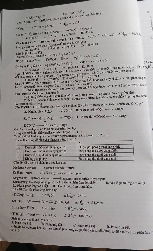 D.
C. △ T_2 vào phương trình nhiệt hóa học của phân ứng : △ T_3
A.
CO_2(g)to CO(g)+ 1/2 O_2(g) Câu 12(3
H_(298)^0=+280kJ
A,
7
Giá trị △ _rH_(208)° ciia phản img:2CO_2(g to 2CO(g)+O_2(g)li D. -42 k
A.+140kJ B. -1120 kJ C. +560 kJ
C
Câu 13(SBT-CTST): Phương trình nhiệt hóa học : 3H_2(g)+N_2(g)to 2NH_3(g) △ _rH_(298)^0=-91,80kJ
Lượng nhiệt tỏa ra khi dùng 9 gH_2(g ) để tạo thành NH_3(g)la
A. -275,40 kJ B. -137,70 kJ C. -45,90 kJ D. -183,60 kJ
Câu 14 (SBT - CTST):
Dựa vào phương trình nhiệt hóa học của phản ứng : △ _2H_(298)^0=+26,32kJ
3Fe(s)+4H_2O(l)to Fe_3O_4(s)+4H_2(g)
Giá trị △ _rH_(298)^0 của phản ứn g:Fe_3O_4(s)+4H_2(g) 3Fe(s)+4H_2O(l) là
Câu 22
A. -26,32 kJ B. -+13,16 C. +19,74 kJ D. -10,28
Cầu 15 (SBT - CD):Biết rằng ở điều kiện chuẩn, 1mol ethanol chảy tỏa ra một lượng nhiệt là 1,37.10 kJ. NA,H%
đốt chây hoàn toàn 15,1 g ethanol, năng lượng được giải phống ra dưới dạng nhiệt bởi phân ứng là
A. 0,450 kJ B. D. 1,37.10³kJ
Câu 16 (SBT - CD):Những phát biểu nào sau đây đúng 2,25.10^3kJ C. 4,5.10^2kJ ?A. Biến thiên enthalpy chuẩn của một phản ứng hi
học là lượng nhiệt kẻm theo phản ứng đó ở áp suất 1 atm và 25°C.
B. Nhiệt (tỏa ra hay thu vào) kẻm theo một phản ứng hóa học được thực hiện ở 1bar và 298K là biển
thiên enthalpy chuẩn của phản ứng đó.
C. Một số phản ứng khi xảy ra làm môi trường xung quanh nóng lên là phản ứng thu nhiệt.
D. Một số phản ứng khi xảy ra làm môi trường xung quanh lạnh đi là do các phản ứng này thu nhiệt
lấy nhiệt từ môi trường.
Câu 17 (SBT - CD):Phương trình hóa học nào đưới đây biểu thị enthalpy tạo thành chuẩn của CO((g) ?
A. 2C(than chì) +O_2(g)to 2CO((g) B. 2C(thanchi)+O(g)to CO((g)
C. C(than chì) + 1/2 O_2(g)to CO((g) D. C(thanchi)+CO_2(g)to 2CO((g)
E. CO((g to C(thanchi)+O(g)
Câu 18. Dưới đây là mô tả về hai quá trình hóa học
Trong quá trình đổt cháy methane, năng lượng ...... 1 .......
Trong quá trình nhiệt phân potassium permanganate, năng lượng ·s ·s 2 .......
. Cho một số phản ứng hóa học sau:
Methane + oxygen —— carbon dioxide + nước
Sodium + nước → Sodium hydroxide + hydrogen
Magnesium + hydrochloric acid —— magnesium chloride + hydrogen
Điểm chung của các phản ứng trên làA. Đều là phản ứng đốt cháy. B. Đều là phản ứng thu nhiệt.
C. Đều là phản ứng tỏa nhiệt. D. Đều là phản ứng trung hòa.
Câu 20.Cho các phân ứng dưới đây:
(1) CO(g)+O_2(g)to CO_2(g) ^ H_(298)^0=-283kJ
(2) C(s)+H_2Oto (g)+CO(g)+H_2 (g) △ _rH_(298)^0=+131,25kJ
(3) H_2(g)+F_2(g)to 2HF(g) Δt H_(298)^0=-546kJ
(4) H_2(g)+Cl_2(g)to 2HCl(g) Ar H_(298)^0=-184,62kJ
Phản ứng xây ra thuận lợi nhất là:
A. Phản ứng (1). B. Phản ứng (2). C. Phản ứng (3).  D. Phản ứng (4).
Câu 21: Năng lượng hóa học của một số phản ứng được ghi ở các sơ đồ dưới, sơ đồ nảo biểu thị phản ứng th
nhiệt ?