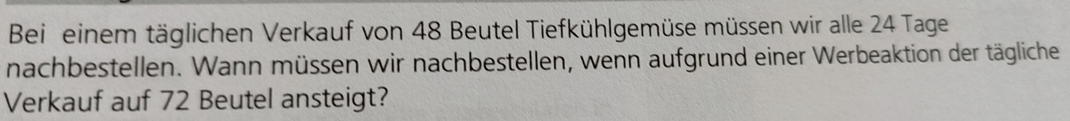 Bei einem täglichen Verkauf von 48 Beutel Tiefkühlgemüse müssen wir alle 24 Tage 
nachbestellen. Wann müssen wir nachbestellen, wenn aufgrund einer Werbeaktion der tägliche 
Verkauf auf 72 Beutel ansteigt?