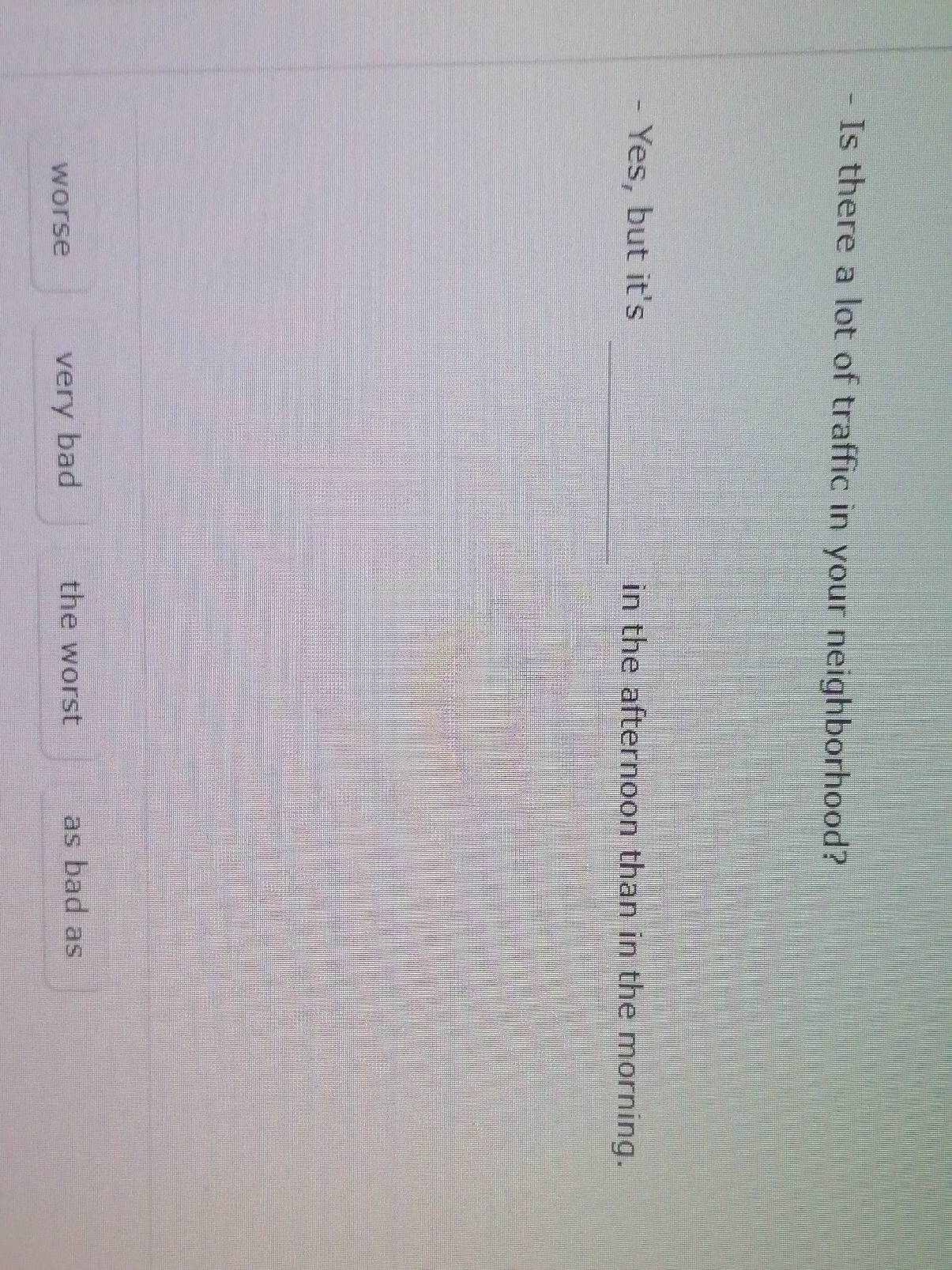 Is there a lot of traffic in your neighborhood?
Yes, but it's _in the afternoon than in the morning.

worse very bad the worst as bad as