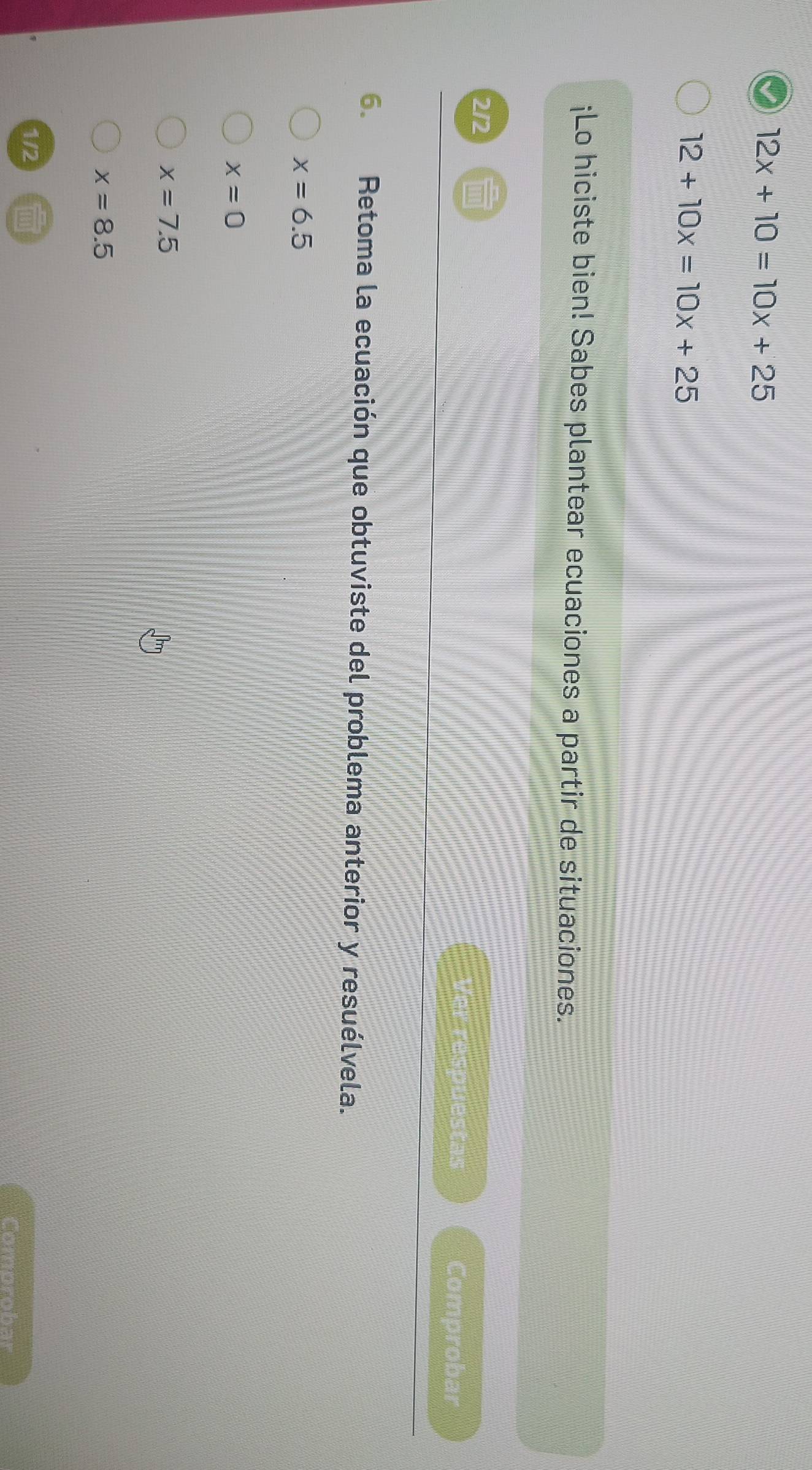 12x+10=10x+25
12+10x=10x+25
¡Lo hiciste bien! Sabes plantear ecuaciones a partir de situaciones.
2/2
Ver respuestas Comprobar
6. Retoma la ecuación que obtuviste del problema anterior y resuélvela.
x=6.5
x=0
x=7.5
x=8.5
1/2
Comprobar