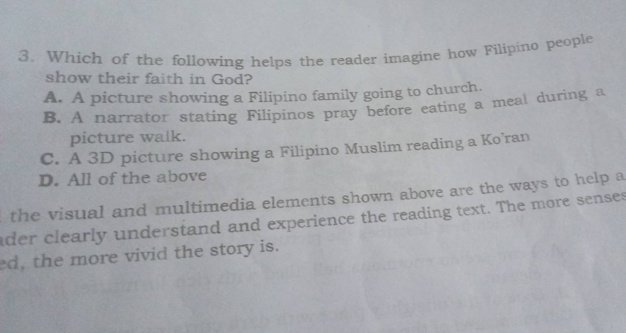 Which of the following helps the reader imagine how Filipino people
show their faith in God?
A. A picture showing a Filipino family going to church.
B. A narrator stating Filipinos pray before eating a meal during a
picture walk.
C. A 3D picture showing a Filipino Muslim reading a Ko’ran
D. All of the above
the visual and multimedia elements shown above are the ways to help a
der clearly understand and experience the reading text. The more senses
ed, the more vivid the story is.