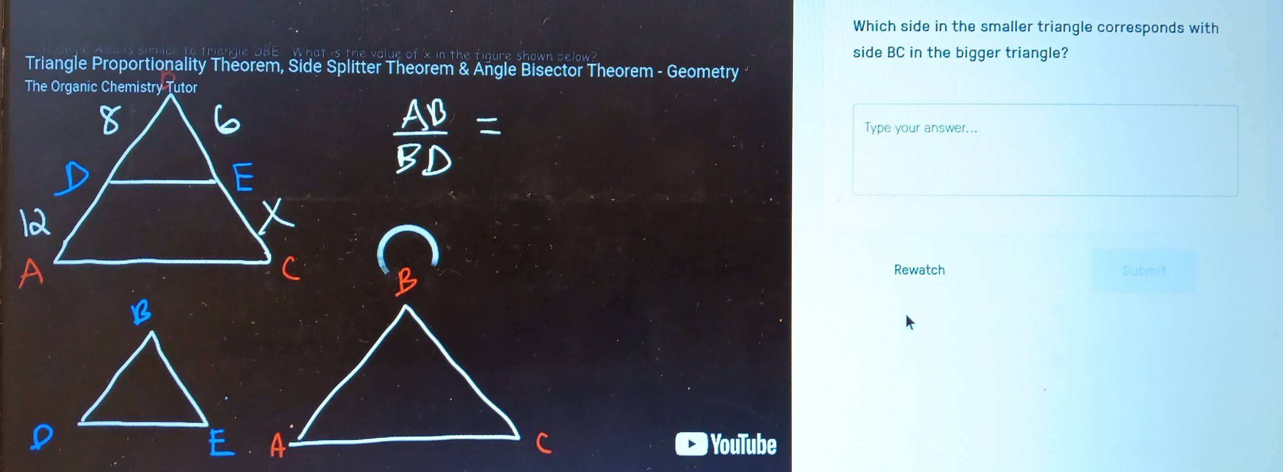 Which side in the smaller triangle corresponds with 
side BC in the bigger triangle? 
Triangle Proportionality Theorem, Side Splitter Theorem & Angle Bisector Theorem - Geometry 
Type your answer... 
Rewatch Submit 
) YouTube