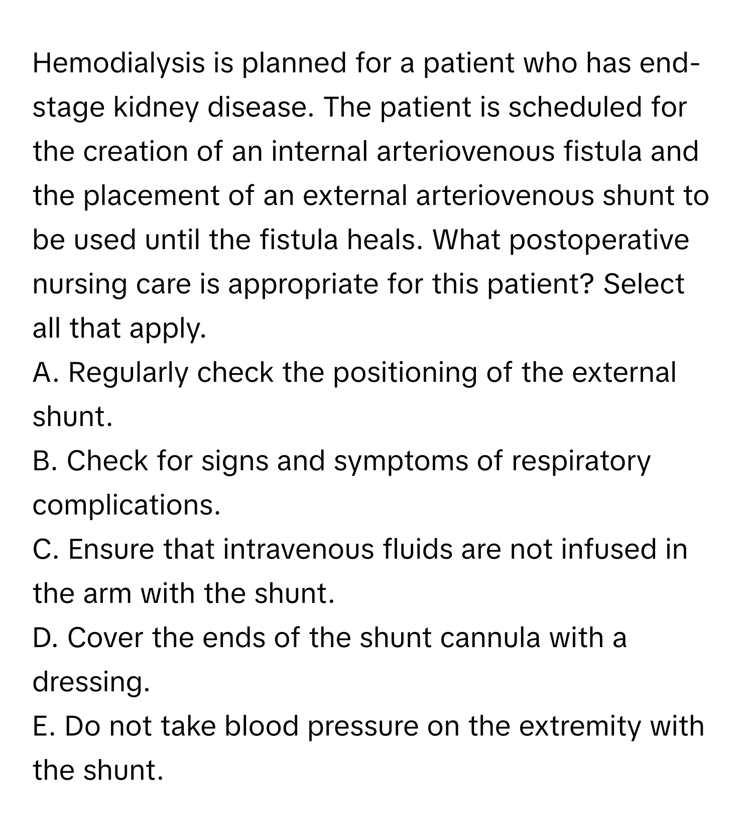 Hemodialysis is planned for a patient who has end-stage kidney disease. The patient is scheduled for the creation of an internal arteriovenous fistula and the placement of an external arteriovenous shunt to be used until the fistula heals. What postoperative nursing care is appropriate for this patient? Select all that apply.

A. Regularly check the positioning of the external shunt. 
B. Check for signs and symptoms of respiratory complications. 
C. Ensure that intravenous fluids are not infused in the arm with the shunt. 
D. Cover the ends of the shunt cannula with a dressing. 
E. Do not take blood pressure on the extremity with the shunt.