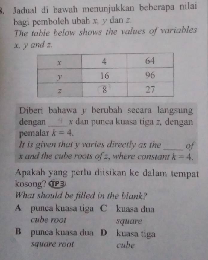 Jadual di bawah menunjukkan beberapa nilai
bagi pemboleh ubah x, y dan z.
The table below shows the values of variables
x, y and z.
Diberi bahawa y berubah secara langsung
dengan _ x dan punca kuasa tiga z, dengan
pemalar k=4. 
It is given that y varies directly as the _of
x and the cube roots of z, where constant k=4. 
Apakah yang perlu diisikan ke dalam tempat
kosong? ⑰
What should be filled in the blank?
A punca kuasa tiga C kuasa dua
cube root square
B punca kuasa dua D kuasa tiga
square root cube