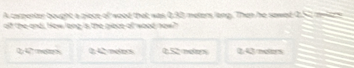 A carpenter bought a piece of wood that was 0.93 meters long. Then he sawed 0.52 melzrs
off the andi. How long is the piece of wood now?
0,42 meters ∠ meters 0.52 méers 0,43 meters