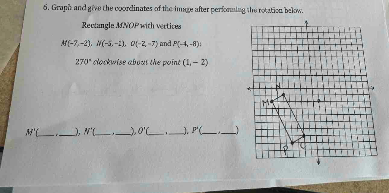 Graph and give the coordinates of the image after performing the rotation below. 
Rectangle MNOP with vertices
M(-7,-2), N(-5,-1), O(-2,-7) and P(-4,-8) :
270° clockwise about the point (1,-2)
_ M'(
_), N'( _ ,_ ), O' __), P'( _ 1_