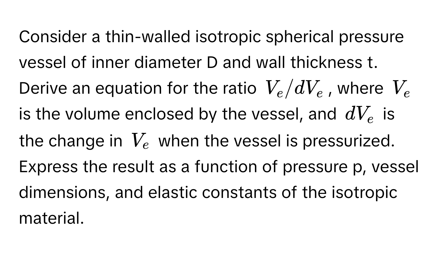 Consider a thin-walled isotropic spherical pressure vessel of inner diameter D and wall thickness t. Derive an equation for the ratio $V_e/dV_e$, where $V_e$ is the volume enclosed by the vessel, and $dV_e$ is the change in $V_e$ when the vessel is pressurized. Express the result as a function of pressure p, vessel dimensions, and elastic constants of the isotropic material.