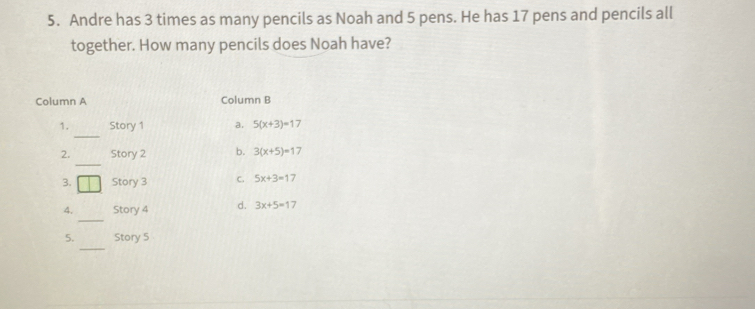 Andre has 3 times as many pencils as Noah and 5 pens. He has 17 pens and pencils all
together. How many pencils does Noah have?
Column A Column B
_
1. Story 1 a. 5(x+3)=17
_
2. Story 2 b. 3(x+5)=17
3. Story 3 C. 5x+3=17
_
4. Story 4 d. 3x+5=17
_
5. Story 5