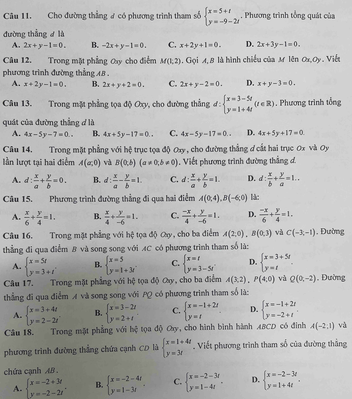 Cho đường thẳng đ có phương trình tham số beginarrayl x=5+t y=-9-2tendarray.. Phương trình tổng quát của
đường thẳng đ là
A. 2x+y-1=0. B. -2x+y-1=0. C. x+2y+1=0. D. 2x+3y-1=0.
Câu 12. Trong mặt phẳng Oxy cho điểm M(1;2). Gọi A, B là hình chiếu của M lên Ox,Oy. Viết
phương trình đường thẳng AB .
A. x+2y-1=0. B. 2x+y+2=0. C. 2x+y-2=0. D. x+y-3=0.
Câu 13. Trong mặt phẳng tọa độ Oxy, cho đường thắng d:beginarrayl x=3-5t y=1+4tendarray. (t∈ R). Phương trình tổng
quát của đường thắng đ là
A. 4x-5y-7=0.. B. 4x+5y-17=0.. C. 4x-5y-17=0.. D. 4x+5y+17=0.
Câu 14. Trong mặt phẳng với hệ trục tọa độ Oxy, cho đường thẳng d cắt hai trục 0x và Oy
lần lượt tại hai điểm A(a;0) và B(0;b)(a!= 0;b!= 0). Viết phương trình đường thẳng d.
A. d: : x/a + y/b =0. B. d :  x/a - y/b =1. C. d: x/a + y/b =1. D. d: x/b + y/a =1..
Câu 15. Phương trình đường thẳng đi qua hai điểm A(0;4),B(-6;0) là:
C.
A.  x/6 + y/4 =1.  x/4 + y/-6 =1.  (-x)/4 + y/-6 =1. D.  (-x)/6 + y/4 =1.
B.
Câu 16.  Trong mặt phẳng với hệ tọa độ Oxy, cho ba điểm A(2;0),B(0;3) và C(-3;-1). Đường
thẳng đi qua điểm B và song song với AC có phương trình tham số là:
A. beginarrayl x=5t y=3+tendarray. . beginarrayl x=5 y=1+3tendarray. . beginarrayl x=t y=3-5tendarray. . D. beginarrayl x=3+5t y=tendarray. .
B.
C.
Câu 17.  Trong mặt phẳng với hệ tọa độ Oxy, cho ba điểm A(3;2),P(4;0) và Q(0;-2). Đường
thẳng đi qua điểm A và song song với PQ có phương trình tham số là:
A. beginarrayl x=3+4t y=2-2tendarray. . beginarrayl x=3-2t y=2+tendarray. . beginarrayl x=-1+2t y=-2+tendarray. .
B.
C. beginarrayl x=-1+2t y=tendarray. . D.
Câu 18. Trong mặt phẳng với hệ tọa độ Oxy, cho hình bình hành ABCD có đinh A(-2;1) và
phương trình đường thắng chứa cạnh CD là beginarrayl x=1+4t y=3tendarray.. Viết phương trình tham số của đường thẳng
chứa cạnh AB .
A. beginarrayl x=-2+3t y=-2-2tendarray. . B. beginarrayl x=-2-4t y=1-3tendarray. . C. beginarrayl x=-2-3t y=1-4tendarray. . D. beginarrayl x=-2-3t y=1+4tendarray. .