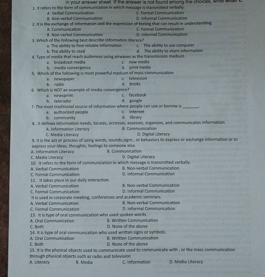 in your answer sheet. If the answer is not found among the choices, write letter E
1. It refers to the form of communication in which message is transmitted verbally.
A. Verbal Communication C. Formal Communication
B. Non-verbal Communication D. Informal Communication
2. It is the exchange of information and the expression of feeling that can result in understanding.
A. Communication C. Formal Communication
B. Non-verbal Communication D. Informal Communication
3. Which of the following best describe information literacy?
a. The ability to find reliable information c. The ability to use computer
b. The ability to read d. The ability to share information
4. Type of media that reach audiences using airwaves as the transmission medium
a. broadcast media c. new media
b. media convergence d. print media
5. Which of the following is most powerful medium of mass communication
a. newspaper c. television
b. radio d. books
6. Which is NOT an example of media convergence?
a. newsprint c. facebook
b. teleradio d. google
7. The most traditional source of information where people can use or borrow is_
a. authorized people c. internet
b. community d. library
8.. It defines information needs, locates, accesses, assesses, organizes, and communicates information.
A. Information Literacy B. Communication
C. Media Literacy D. Digital Literacy
9. It is the act or process of using words, sounds,signs , or behaviors to express or exchange information or to
express your ideas, thoughts, feelings to someone else.
A. Information Literacy B. Communication
C. Media Literacy D. Digital Literacy
10. It refers to the form of communication in which message is transmitted verbally.
A. Verbal Communication B. Non-verbal Communication
C. Formal Communication D. Informal Communication
11. It takes place in our daily interaction.
A. Verbal Communication B. Non-verbal Communication
C. Formal Communication D. Informal Communication
It is used in corporate meeting, conferences and academic seminars.
A. Verbal Communication B. Non-verbal Communication
C. Formal Communication D. Informal Communication
13. It is type of oral communication who used spoken words.
A. Oral Communication B. Written Communication
C. Both D. None of the above
14. It is type of oral communication who used written signs or symbols.
A. Oral Communication B. Written Communication
C. Both D. None of the above
15. It is the physical objects used to communicate used to communicate with , or the mass communication
through physical objects such as radio and television
A. Literacy B. Media C. Information D. Media Literacy