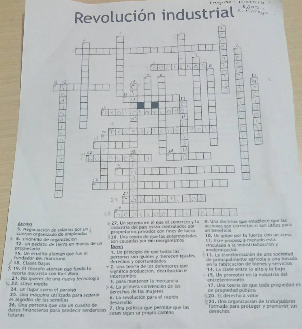 Revolución industrial 2 ã o
Across 27. Un sistema en el que el comercio y la 9. Una doctrina que establece que las
5. Negociación de salarios por un industría del país están controlados por acciones son correctas si son útiles para
cuerpo organizado de empleados propietários privados con fínes de lucro un beneficio
8. sinónimo de organización 28. Una teoría de que las enfermedades 10. Un golpe por la fuerza con un arma
12. un pedazo de tierra en maños de un son causadas por microorgánismos 11. Este proceso a menudo está
propletarío Down vinculado a la industrialización y
16. Un erudito alemán que fue el 1. Un príncipio de que todas las modernización
fundador del marxismo personas son iguales y merecen iguales 13. La transformación de una sociedad
18. Clases bajas derechos y oportunidades de principalmente agrícola a una basada
19. El filósofo alemán que fundó la y  2. Una teoría de los defensores que en la fabricación de bienes y servicios
teoría marxista con Karí Marx signífica producción, distribución e 14. La ciase entre lo alto y lo bajó
intercambio 15. Un promotor en la industría del
21. No querer de una nueva tecnología 3. para mantener la mercancía entretenimiento
22. clase media
24, un lugar como el paraíso 4. La primera convención de los - 17. Una teoría de que toda propiedad es
25. Una máquina utilizada para separar derechos de las mujeres de propiedad pública
el algodón de las semillas 6. La revolución para el rápido 20. El derecho a votar
23. Una organización de trabajadores
26. Una persona que usa un cuadro de desarrollo formada para proteger y promover sus
datos financieros para predecir tendências 7. Una política que permite que las derechos
futuras cosas sigan su própio camino