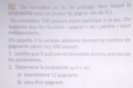 On considère un jeu de grattage dans lequel la 
probabilité pour un joueur de gagner est de 0,1. 
On considère 100 joueurs ayant participé à ce jeu. On 
suppose que les résultats « gagner » ou « perdre » sont 
indépendants. 
On appelle X la variable aléatoire donnant le nombre de 
gagnants parmi ces 100 joueurs. 
1. Justiñie que X suit une loi binomiale dont tu préciseras 
les paramètres. 
2. Détermine la probabilité qu'il y ait : 
a) exactement 12 gagnants. 
b) plus d'un gagnant.