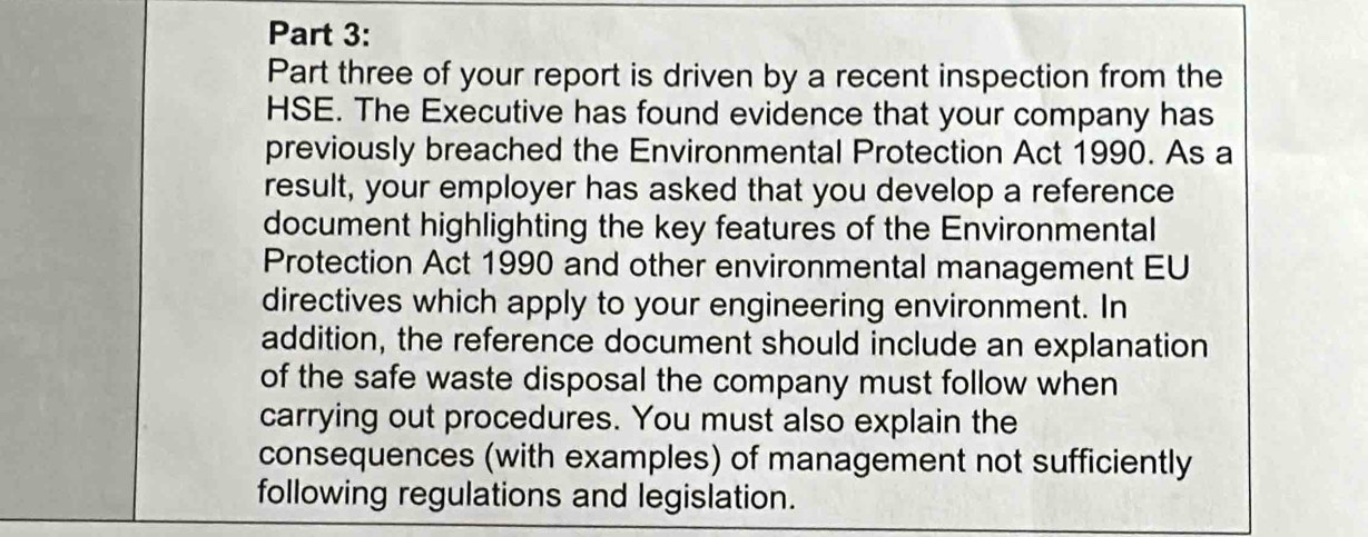 Part three of your report is driven by a recent inspection from the 
HSE. The Executive has found evidence that your company has 
previously breached the Environmental Protection Act 1990. As a 
result, your employer has asked that you develop a reference 
document highlighting the key features of the Environmental 
Protection Act 1990 and other environmental management EU 
directives which apply to your engineering environment. In 
addition, the reference document should include an explanation 
of the safe waste disposal the company must follow when 
carrying out procedures. You must also explain the 
consequences (with examples) of management not sufficiently 
following regulations and legislation.