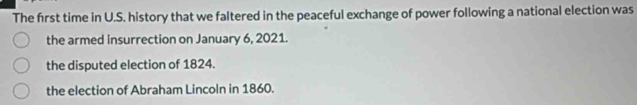 The first time in U.S. history that we faltered in the peaceful exchange of power following a national election was
the armed insurrection on January 6, 2021.
the disputed election of 1824.
the election of Abraham Lincoln in 1860.