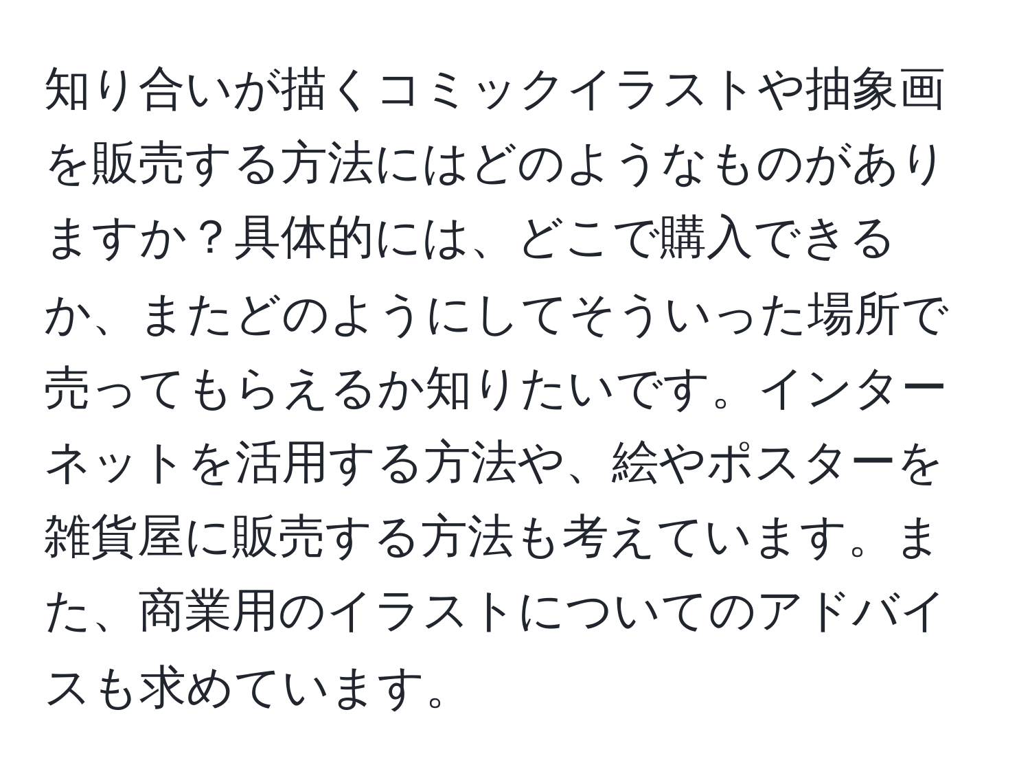 知り合いが描くコミックイラストや抽象画を販売する方法にはどのようなものがありますか？具体的には、どこで購入できるか、またどのようにしてそういった場所で売ってもらえるか知りたいです。インターネットを活用する方法や、絵やポスターを雑貨屋に販売する方法も考えています。また、商業用のイラストについてのアドバイスも求めています。