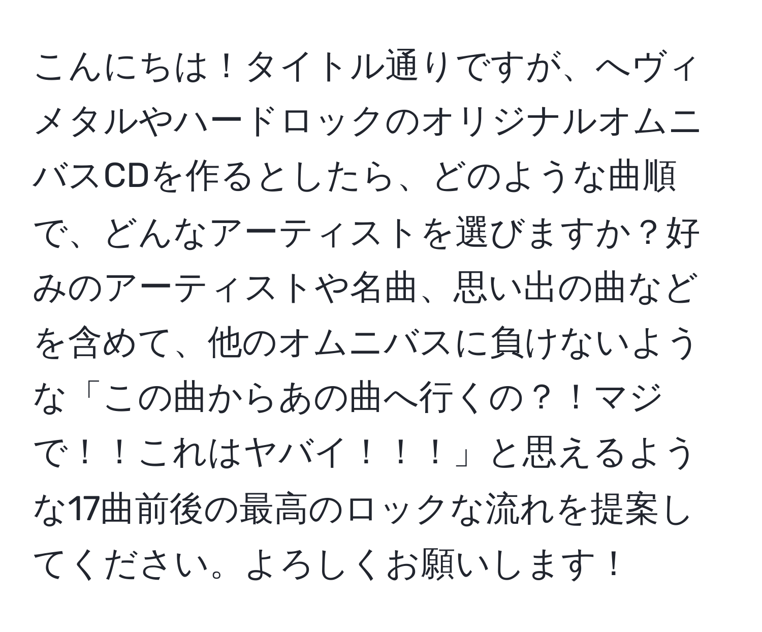 こんにちは！タイトル通りですが、へヴィメタルやハードロックのオリジナルオムニバスCDを作るとしたら、どのような曲順で、どんなアーティストを選びますか？好みのアーティストや名曲、思い出の曲などを含めて、他のオムニバスに負けないような「この曲からあの曲へ行くの？！マジで！！これはヤバイ！！！」と思えるような17曲前後の最高のロックな流れを提案してください。よろしくお願いします！