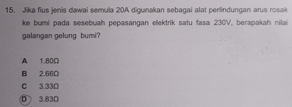 Jika fius jenis dawai semula 20A digunakan sebagai alat perlindungan arus rosak
ke bumi pada sesebuah pepasangan elektrik satu fasa 230V, berapakah nilai
galangan gelung bumi?
A 1.80Ω
B 2,66Ω
C 3.33Ω
D 3.83Ω