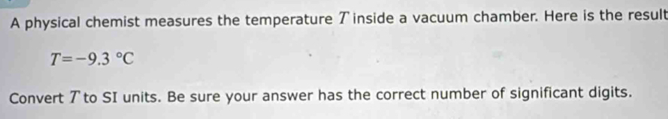 A physical chemist measures the temperature ブ inside a vacuum chamber. Here is the result
T=-9.3°C
Convert ア to SI units. Be sure your answer has the correct number of significant digits.