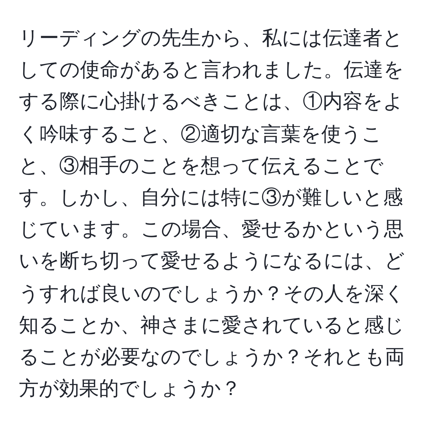 リーディングの先生から、私には伝達者としての使命があると言われました。伝達をする際に心掛けるべきことは、①内容をよく吟味すること、②適切な言葉を使うこと、③相手のことを想って伝えることです。しかし、自分には特に③が難しいと感じています。この場合、愛せるかという思いを断ち切って愛せるようになるには、どうすれば良いのでしょうか？その人を深く知ることか、神さまに愛されていると感じることが必要なのでしょうか？それとも両方が効果的でしょうか？