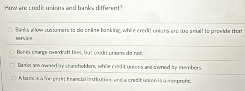 How are credit unions and banks different?
Banks allow customers to do online banking, while credit unions are too small to provide that
service.
Banks charge overdraft fees, but credit unions do not.
Banks are owned by shareholders, while credit unions are owned by members.
A bank is a for-proft fnancial institution, and a credit union is a nonproft.