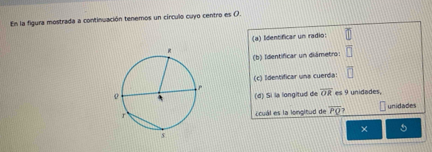 En la figura mostrada a continuación tenemos un círculo cuyo centro es (. 
(a) Identificar un radio: 
(b) Identificar un diámetro: 
(c) Identificar una cuerda:
overline OR es 9 unidades, 
(d) Si la longitud de 
unidades 
¿cuál es la longitud de overline PQ 7 
×