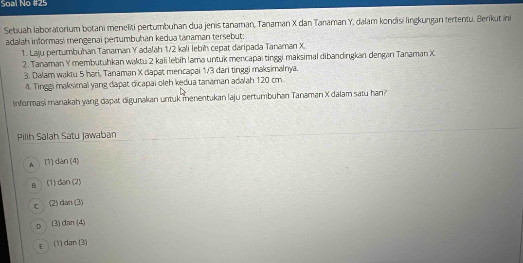 Soal No #25
Sebuah laboratorium botani meneliti pertumbuhan dua jenis tanaman, Tanaman X dan Tanaman Y, dalam kondisi lingkungan tertentu. Berikut ini
adalah informasi mengenai pertumbuhan kedua tanaman tersebut:
1. Laju pertumbuhan Tanaman Y adalah 1/2 kali lebih cepat daripada Tanaman X.
2. Tanaman Y membutuhkan waktu 2 kali lebih lama untuk mencapai tinggi maksimal dibandingkan dengan Tanaman X.
3. Dalam waktu 5 hari, Tanaman X dapat mencapai 1/3 dari tinggi maksimalnya.
4. Tinggi maksimal yang dapat dicapai oleh kedua tanaman adalah 120 cm.
Informasi manakah yang dapat digunakan untuk menentukan laju pertumbuhan Tanaman X dalam satu hari?
Pilih Salah Satu Jawaban
A (1) da n(4)
B (1) dan(2)
C (2) dan(3)
D (3) dan(4)
E (1) dan(3)