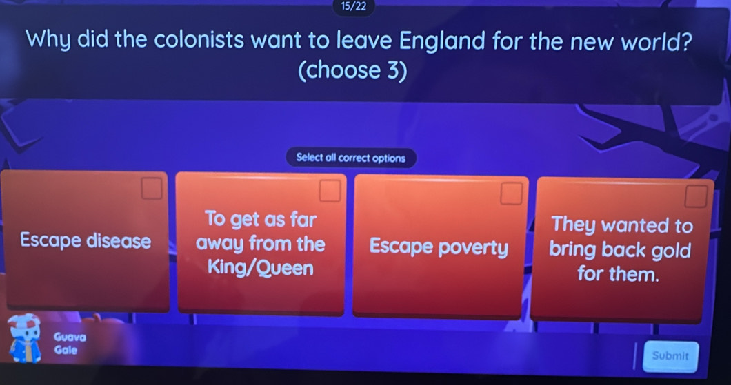 15/22
Why did the colonists want to leave England for the new world?
(choose 3)
Select all correct options
To get as far They wanted to
Escape disease away from the Escape poverty bring back gold
King/Queen for them.
Guava
Gale Submit