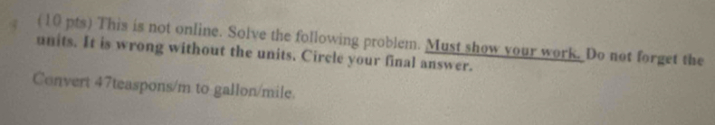 This is not online. Solve the following problem. Must show your work. Do not forget the 
units. It is wrong without the units. Circle your final answer. 
Convert 47teaspons/m to gallon/mile.